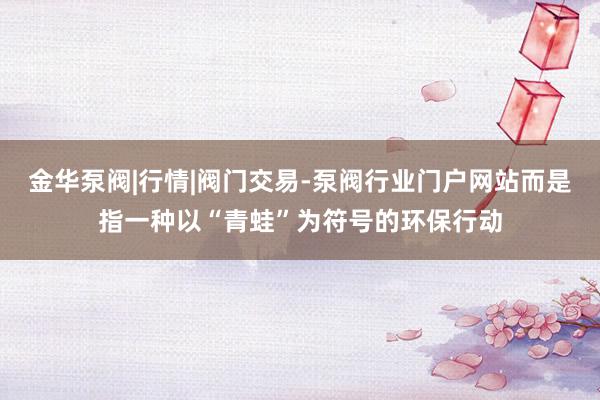 金华泵阀|行情|阀门交易-泵阀行业门户网站而是指一种以“青蛙”为符号的环保行动