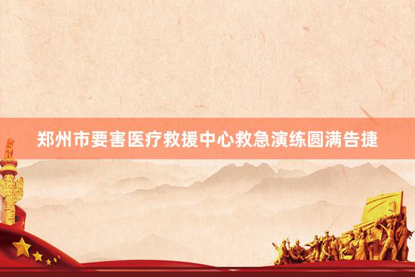 郑州市要害医疗救援中心救急演练圆满告捷