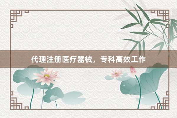 代理注册医疗器械，专科高效工作