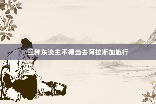 三种东谈主不得当去阿拉斯加旅行